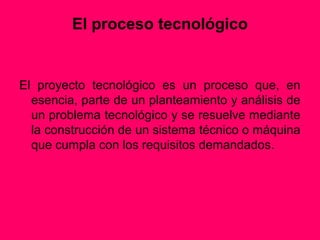 El proceso tecnológico


El proyecto tecnológico es un proceso que, en
  esencia, parte de un planteamiento y análisis de
  un problema tecnológico y se resuelve mediante
  la construcción de un sistema técnico o máquina
  que cumpla con los requisitos demandados.
 