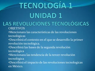 OBJETIVOS
•Mencionara las características de las revoluciones
tecnológicas
•Describirá el contexto en el que se desarrollo la primer
revolución tecnológica.
•Describirá las bases de la segunda revolución
tecnológica
•Mencionara las tendencia de la tercer revolución
tecnológica
•Describirá el impacto de las revoluciones tecnologicas
en México.
 