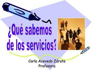 Carla Acevedo Zárate Profesora ¿Qué sabemos de los servicios? 