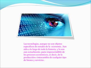 Las tecnologías, aunque no son objetos
específicos de estudio de la economía , han
sido a lo largo de toda la historia, y lo son
aun actualmente, parte imprescindible de
los procesos económicos, es decir, de la
producción e intercambio de cualquier tipo
de bienes y servicios .
 