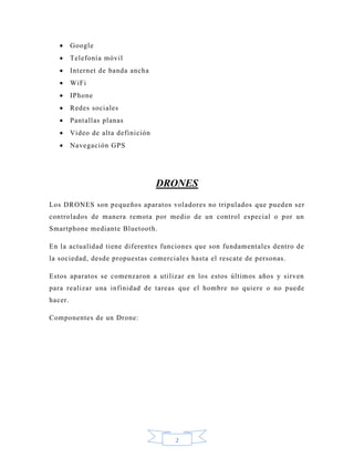 2
 Google
 Telefonía móvil
 Internet de banda ancha
 WiFi
 IPhone
 Redes sociales
 Pantallas planas
 Video de alta definición
 Navegación GPS
DRONES
Los DRONES son pequeños aparatos voladores no tripulados que pueden ser
controlados de manera remota por medio de un control especial o por un
Smartphone mediante Bluetooth.
En la actualidad tiene diferentes funciones que son fundamentales dentro de
la sociedad, desde propuestas comerciales hasta el rescate de personas.
Estos aparatos se comenzaron a utilizar en los estos últimos años y sirven
para realizar una infinidad de tareas que el hombre no quiere o no puede
hacer.
Componentes de un Drone:
 