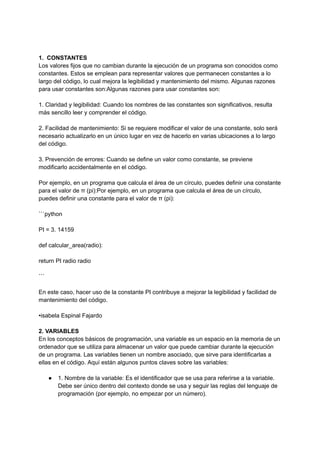 1. CONSTANTES
Los valores fijos que no cambian durante la ejecución de un programa son conocidos como
constantes. Estos se emplean para representar valores que permanecen constantes a lo
largo del código, lo cual mejora la legibilidad y mantenimiento del mismo. Algunas razones
para usar constantes son:Algunas razones para usar constantes son:
1. Claridad y legibilidad: Cuando los nombres de las constantes son significativos, resulta
más sencillo leer y comprender el código.
2. Facilidad de mantenimiento: Si se requiere modificar el valor de una constante, solo será
necesario actualizarlo en un único lugar en vez de hacerlo en varias ubicaciones a lo largo
del código.
3. Prevención de errores: Cuando se define un valor como constante, se previene
modificarlo accidentalmente en el código.
Por ejemplo, en un programa que calcula el área de un círculo, puedes definir una constante
para el valor de π (pi):Por ejemplo, en un programa que calcula el área de un círculo,
puedes definir una constante para el valor de π (pi):
```python
PI = 3. 14159
def calcular_area(radio):
return PI radio radio
```
En este caso, hacer uso de la constante PI contribuye a mejorar la legibilidad y facilidad de
mantenimiento del código.
•isabela Espinal Fajardo
2. VARIABLES
En los conceptos básicos de programación, una variable es un espacio en la memoria de un
ordenador que se utiliza para almacenar un valor que puede cambiar durante la ejecución
de un programa. Las variables tienen un nombre asociado, que sirve para identificarlas a
ellas en el código. Aquí están algunos puntos claves sobre las variables:
● 1. Nombre de la variable: Es el identificador que se usa para referirse a la variable.
Debe ser único dentro del contexto donde se usa y seguir las reglas del lenguaje de
programación (por ejemplo, no empezar por un número).
 