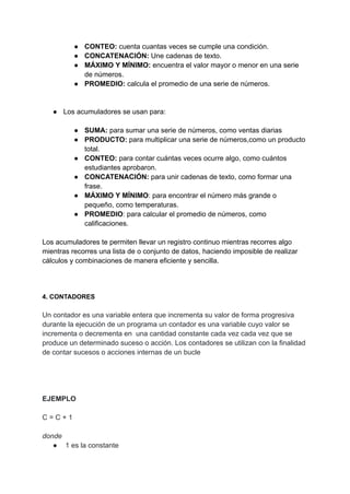 ● CONTEO: cuenta cuantas veces se cumple una condición.
● CONCATENACIÓN: Une cadenas de texto.
● MÁXIMO Y MÍNIMO: encuentra el valor mayor o menor en una serie
de números.
● PROMEDIO: calcula el promedio de una serie de números.
● Los acumuladores se usan para:
● SUMA: para sumar una serie de números, como ventas diarias
● PRODUCTO: para multiplicar una serie de números,como un producto
total.
● CONTEO: para contar cuántas veces ocurre algo, como cuántos
estudiantes aprobaron.
● CONCATENACIÓN: para unir cadenas de texto, como formar una
frase.
● MÁXIMO Y MÍNIMO: para encontrar el número más grande o
pequeño, como temperaturas.
● PROMEDIO: para calcular el promedio de números, como
calificaciones.
Los acumuladores te permiten llevar un registro continuo mientras recorres algo
mientras recorres una lista de o conjunto de datos, haciendo imposible de realizar
cálculos y combinaciones de manera eficiente y sencilla.
4. CONTADORES
Un contador es una variable entera que incrementa su valor de forma progresiva
durante la ejecución de un programa un contador es una variable cuyo valor se
incrementa o decrementa en una cantidad constante cada vez cada vez que se
produce un determinado suceso o acción. Los contadores se utilizan con la finalidad
de contar sucesos o acciones internas de un bucle
EJEMPLO
C = C + 1
donde
● 1 es la constante
 