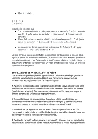 ● C es el contador
C = C + 1= 2
C = 2+1 = 3
inicialmente tenemos que
● C = 1 cuando entremos al ciclo y ejecutemos la expresión C = C + 1 tenemos
que: C = 1 (valor actual del contador) + 1 (constante) = 2 (nuevo valor del
contador)
● Ahora C=2 volvemos a entrar al ciclo y repetimos la operación . C = 2 (valor
actual del contador) + 1 (constante) = 3 (nuevo valor del contador)
● las ejecuciones de las expresiones tuvimos que C= 1, luego C = 2, como
podemos observar QUE “contó” de 1 en 1.
La idea principal es que un contador, representado por la variable C en este caso,
sigue un patrón de incremento constante, aumentando su valor de forma predecible
en cada iteración del ciclo. Esto resalta la función esencial de un contador: llevar un
seguimiento ordenado y progresivo de un valor a medida que se realiza un proceso
repetitivo en el programa.
5.FUNDAMENTOS DE PROGRAMACIÓN DE PSEINT
Los estudiantes pueden aprender y practicar los fundamentos de la programación
utilizando pseudocódigo gracias a PSeInt, una herramienta educativa. Los
fundamentos de programación en PSeInt sirven para:
1. Aprender conceptos básicos de programación: Brinda apoyo a los novatos en la
comprensión de conceptos fundamentales como variables, estructuras de control
(condicionales y bucles), funciones y más; sin necesidad de preocuparse por la
sintaxis concreta de un lenguaje de programación.
2. Desarrollar lógica de programación: Cuando se utiliza pseudocódigo, los
estudiantes tienen la oportunidad de enfocarse en la lógica y resolver problemas
antes de comenzar a codificar en un lenguaje de programación real.
3. Visualización de algoritmos: Utilizar PSeInt brinda la posibilidad de escribir
pseudocódigo y ejecutarlo, lo cual facilita la visualización del funcionamiento de los
algoritmos y mejora la comprensión de los mismos.
4. Facilitar la transición a lenguajes de programación: Una vez que los estudiantes
adquieran una comprensión sólida de los fundamentos y la lógica de programación
 