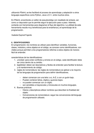 utilizando PSeInt, se les facilitará el proceso de aprendizaje y adaptación a otros
lenguajes específicos como Python, Java o C++. entre muchos otros.
En PSeInt, encontrarás un editor de pseudocódigo con resaltado de sintaxis, así
como un depurador que te permite seguir la ejecución paso a paso. Además,
contarás con herramientas para diagramar el flujo del algoritmo. La utilidad de esta
herramienta resulta muy beneficiosa para la enseñanza y el aprendizaje de la
programación.
•Isabela Espinal Fajardo
6. IDENTIFICADORES
En programación, los nombres se utilizan para identificar variables, funciones,
clases, módulos y otros objetos en el código, se conocen como identificadores. son
vitales porque permiten a los programadores referirse a estos objetos de manera
fácil de entender.
características de los identificadores:
1. unicidad: para evitar conflictos y errores en el código, cada identificador debe
ser único dentro de su ámbito.
2. legibilidad: deben ser descriptivos y fáciles de entender para facilitar la lectura
y el mantenimiento de código.
3. reglas de nomenclatura: las reglas de nomenclatura se aplican a la mayoría
de los lenguajes de programación para definir identificadores.
- deben comenzar con una letra: a-z, A-Z, o con un guión bajo.
- Pueden contener letras, dígitos y guiones bajos.
- no pueden comenzar con un dígito.
- son sensibles a mayúsculas y minúsculas en muchos lenguajes.
4. Buenas prácticas
- Claros y descriptivos:utilizar nombres que describen la finalidad del
objeto.
- Convenciones de nomenclatura: seguir las convenciones del lenguaje
de programación utilizado.
 
