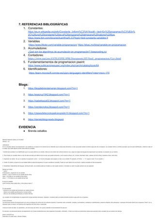 7. REFERENCIAS BIBLIOGRÁFICAS
1. Constantes:
https://es.m.wikipedia.org/wiki/Constante_(inform%C3%A1tica)#:~:text=En%20programaci%C3%B3n%
2C%20una%20constante%20es,el%20programa%20almacena%20valores%20fijos.
https://www.ibm.com/docs/es/tcamfma/6.3.0?topic=tesl-constants-variables-4
2. Variables
:https://www.lifeder.com/variable-programacion/ https://ebac.mx/blog/variable-en-programacion
3. Acumuladores:
¿Qué son los algoritmos de acumulación en programación? (keepcoding.io)
4. Contadores:
https://www.uacj.mx/CGTI/CDTE/JPM/Documents/IIT/fund_programacion/U4-1.html
5. Fundamentamentos de programacion pseint:
https://www.publicacionesupec.org/index.php/carchi/catalog/book/64
6. Identificadores:
https://learn.microsoft.com/es-es/cpp/c-language/c-identifiers?view=msvc-170
Blogs:
1. https://blogdebrendamarian.blogspot.com/?m=1
2. https://esacruz1942.blogspot.com/?m=1
3. https://isabelisaza02.blogspot.com/?m=1
4. https://verotecnolog.blogspot.com/?m=1
5. https://clasesdetecnologialiceogrado10.blogspot.com/?m=1
6. https://danielyblogcreado.blogspot
EVIDENCIA
● Brenda ceballos
 