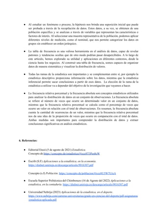 ● Al estudiar un fenómeno o proceso, la hipótesis nos brinda una suposición inicial que puede
ser probada a través de la recopilación de datos. Estos datos, a su vez, se obtienen de una
población específica y se analizan a través de variables que representan las características o
factores de interés. Al seleccionar una muestra representativa de la población, podemos aplicar
diferentes niveles de medición, como el nominal, que nos permite categorizar los datos en
grupos sin establecer un orden jerárquico.
● La tabla de frecuencia es una valiosa herramienta en el análisis de datos, capaz de revelar
patrones y tendencias ocultas que de otro modo podrían pasar desapercibidos. A lo largo de
este artículo, hemos explorado su utilidad y aplicaciones en diferentes contextos, desde la
ciencia hasta los negocios. Al construir una tabla de frecuencia, somos capaces de organizar
datos de manera sistemática y visualizar la distribución de valores.
● Todas las ramas de la estadística son importantes y se complementan entre sí, por ejemplo la
estadística descriptiva proporciona información sobre los datos, mientras que la estadística
inferencial permite sacar conclusiones a partir de esos datos. La elección de la rama de la
estadística a utilizar va a depender del objetivo de la investigación que vayamos a hacer.
● La frecuencia relativa porcentual y la frecuencia absoluta son conceptos estadísticos utilizados
para analizar la distribución de datos en un conjunto de observaciones. La frecuencia absoluta
se refiere al número de veces que ocurre un determinado valor en un conjunto de datos,
mientras que la frecuencia relativa porcentual se calcula como el porcentaje de veces que
ocurre un valor en relación con el total de observaciones. En resumen, la frecuencia absoluta
cuenta la cantidad de ocurrencias de un valor, mientras que la frecuencia relativa porcentual
nos da una idea de la proporción de veces que ocurre en comparación con el total de datos.
Ambas medidas son importantes para comprender la distribución de datos y extraer
conclusiones significativas en análisis estadísticos.
6. Referencias:
● Editorial Etecé.(5 de agosto de 2021) Estadística.
Concepto.de.https://concepto.de/estadistica/#ixzz8T3Pes0cW
● Escrib (S.F) Aplicaciones a la estadística, en la economía.
https://dialnet.unirioja.es/descarga/articulo/9016307.pdf
Concepto (s.f) Población. https://concepto.de/poblacion/#ixzz8U5W7UixA
● Escuela Superior Politécnica del Chimborazo (16 de Agosto del 2022) Aplicaciones a la
estadística, en la contaduría. https://dialnet.unirioja.es/descarga/articulo/9016307.pdf
● Universidad Nebrija (2023) Aplicaciones de la estadística, en el deporte.
https://www.nebrija.com/carreras-universitarias/grado-en-ciencias-del-deporte/pdf-asignaturas
/estadistica-aplicada.pdf
 