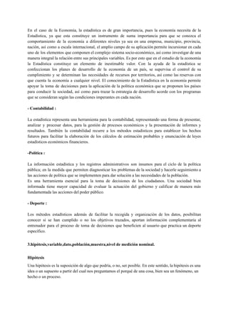 En el caso de la Economía, la estadística es de gran importancia, pues la economía necesita de la
Estadística, ya que esta constituye un instrumento de suma importancia para que se conozca el
comportamiento de la economía a diferentes niveles ya sea en una empresa, municipio, provincia,
nación, así como a escala internacional, el amplio campo de su aplicación permite incursionar en cada
uno de los elementos que componen el complejo sistema socio-económico, así como investigar de una
manera integral la relación entre sus principales variables. Es por esto que en el estudio de la economía
la Estadística constituye un elemento de inestimable valor. Con la ayuda de la estadística se
confeccionan los planes de desarrollo de la economía de un país, se supervisa el control de su
cumplimiento y se determinan las necesidades de recursos por territorios, así como las reservas con
que cuenta la economía a cualquier nivel. El conocimiento de la Estadística en la economía permite
apoyar la toma de decisiones para la aplicación de la política económica que se proponen los países
para conducir la sociedad, así como para trazar la estrategia de desarrollo acorde con los programas
que se consideran según las condiciones imperantes en cada nación.
- Contabilidad :
La estadística representa una herramienta para la contabilidad, representando una forma de presentar,
analizar y procesar datos, para la gestión de procesos económicos y la presentación de informes y
resultados. También la contabilidad recurre a los métodos estadísticos para establecer los hechos
futuros para facilitar la elaboración de los cálculos de estimación probables y enunciación de leyes
estadísticos económicos financieros.
-Política :
La información estadística y los registros administrativos son insumos para el ciclo de la política
pública; en la medida que permiten diagnosticar los problemas de la sociedad y hacerle seguimiento a
las acciones de política que se implementen para dar solución a las necesidades de la población.
Es una herramienta esencial para la toma de decisiones de los ciudadanos. Una sociedad bien
informada tiene mayor capacidad de evaluar la actuación del gobierno y calificar de manera más
fundamentada las acciones del poder público.
- Deporte :
Los métodos estadísticos además de facilitar la recogida y organización de los datos, posibilitan
conocer si se han cumplido o no los objetivos trazados, aportan información complementaria al
entrenador para el proceso de toma de decisiones que beneficien al usuario que practica un deporte
específico.
3.hipótesis,variable,dato,población,muestra,nivel de medición nominal.
Hipótesis
Una hipótesis es la suposición de algo que podría, o no, ser posible. En este sentido, la hipótesis es una
idea o un supuesto a partir del cual nos preguntamos el porqué de una cosa, bien sea un fenómeno, un
hecho o un proceso.
 
