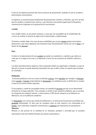 Como tal, las hipótesis permiten dar inicio al proceso de pensamiento, mediante el cual se accederá a
determinados conocimientos.
La hipótesis es una herramienta fundamental del pensamiento científico y filosófico, que sirve de base
para los modelos y proposiciones teóricas, y que funciona como piedra angular para la búsqueda y
construcción de respuestas en la generación de conocimiento.
variable
Una variable refiere, en una primer instancia, a cosas que son susceptibles de ser modificadas (de
variar), de cambiar en función de algún motivo determinado o indeterminado.
El término variable alude a las cosas de poca estabilidad, que en poco tiempo pueden tener fuertes
alteraciones o que nunca adquieren una constancia (muy frecuentemente sucede esto con el clima, o el
humor de una persona).
Dato
Un dato es la representación de una variable que puede ser cuantitativa o cualitativa que indica un
valor que se le asigna a las cosas y se representa a través de una secuencia de símbolos, números o
letras.
Los datos describen hechos empíricos. Para examinarlos deben ser organizados o tabulados, ya que un
dato por sí mismo no puede demostrar demasiado sino que se debe evaluar el conjunto para examinar
los resultados.
Población
El término población es de uso común en distintas ciencias, tanto naturales (por ejemplo, la biología)
como sociales y formales (especialmente la demografía y la estadística), pero su definición no siempre
se hace en un mismo sentido específico.
El uso popular y común de esta palabra remite a la cantidad de personas que hay en un determinado
momento en un lugar específico. Este concepto es similar al que maneja la estadística, que se usa para
los integrantes de cualquier muestra: si entrevistamos a 200 turistas europeos en un balneario en
Marruecos, ésa es la población estadística
La demografía es la ciencia que estudia las poblaciones y se interesa por las personas que habitan una
geografía determinada. Es decir que las considera como un ente colectivo con continuidad en el
tiempo, cuyos individuos comparten características y conductas que determinan esa permanencia
Muestra
Muestra es una porción de la totalidad de un fenómeno, producto o actividad que se considera
representativa del total también llamada una muestra representativa.
 