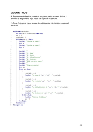 ALGORITMOS
II. Represente el algoritmo usando el programa pseint en modo flexible y
muestre el diagrama de flujo, Hacer las capturas de pantalla.
1. Toma 2 números, hacer la resta, la multiplicación y la división; muestre el
resultado.
10
 