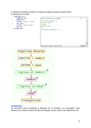 7. Ingresar por teclado el nombre y la edad de cualquier persona e imprima tanto
el nombre como la edad.
conclusiones:
En conclusión hemos aprendido la diferencia de un contador y un acumulador, cómo
declarar una variable en pseint, los tipos de lenguaje, sumas, restas, crear algoritmos y etc.
17
 