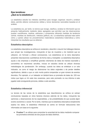 Ejes temáticos:
¿Qué es la estadística?
La estadística estudia los métodos científicos para recoger, organizar, resumir y analizar
datos, permite obtener conclusiones válidas y tomar decisiones razonables basadas en el
análisis.
La estadística es, por tanto, la ciencia que recoge, clasifica y analiza la información que se
presenta habitualmente mediante datos agregados que permiten que las observaciones
puedan cuantificarse, medirse, estimarse y compararse utilizando medidas de tendencia
central, medidas de distribución, métodos gráficos, etc. La estadística aplicada trata sobre
cómo y cuándo utilizar los procedimientos matemáticos (estadística matemática) y cómo
interpretar los resultados que se obtienen.
Estadística descriptiva
La estadística descriptiva se enfoca en recolectar y describir o resumir los hallazgos básicos
que arrojan las investigaciones, incluyendo el tipo de muestreo y de medición que se
utilizaron, sin formular u ofrecer conclusiones. Los estadísticos en la rama descriptiva
presentan descripciones cuantitativas de forma clara y manejable. La estadística descriptiva
ayuda a las empresas a simplificar grandes volúmenes de datos de manera razonable y
convertirlos en resúmenes sencillos, incluso en estudios donde se utilizan diversas
metodologías de ponderación. Sin embargo, cuando los datos se sintetizan a un solo
indicador, se corre el riesgo de distorsionar los datos originales o de perder detalles
significativos, debido a que un solo monto podría compendiar un gran número de eventos
discretos. Por ejemplo, si un bateador en béisbol tiene un promedio de bateo de .333 nos
indica que logra un hit cada tres ocasiones, pero este promedio no nos informa si este
jugador está consiguiendo jonrones, dobles o solo sencillos.
Estadística inferencial
La tercera de las ramas de la estadística que describiremos se enfoca en extraer
conclusiones basadas en otros factores diversos además de los datos, incluyendo las
opiniones y observaciones de los especialistas, y las probabilidades de que suceda algún
evento económico o social. Por lo tanto, mientras que la estadística descriptiva simplemente
explica los datos, la estadística inferencial se centra en formular deducciones bien
informadas con base en lo siguiente:
● Pruebas T: se utilizan para comprobar la veracidad de los datos mediante comparar
los promedios extraídos de dos grupos de datos distintos.
3
 