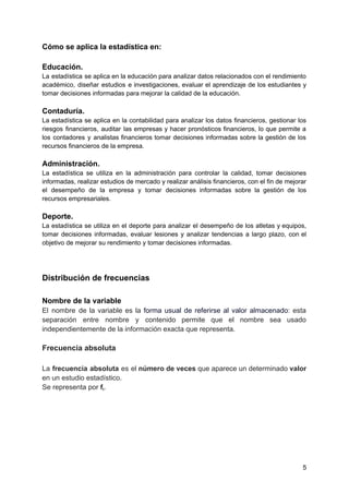 Cómo se aplica la estadística en:
Educación.
La estadística se aplica en la educación para analizar datos relacionados con el rendimiento
académico, diseñar estudios e investigaciones, evaluar el aprendizaje de los estudiantes y
tomar decisiones informadas para mejorar la calidad de la educación.
Contaduría.
La estadística se aplica en la contabilidad para analizar los datos financieros, gestionar los
riesgos financieros, auditar las empresas y hacer pronósticos financieros, lo que permite a
los contadores y analistas financieros tomar decisiones informadas sobre la gestión de los
recursos financieros de la empresa.
Administración.
La estadística se utiliza en la administración para controlar la calidad, tomar decisiones
informadas, realizar estudios de mercado y realizar análisis financieros, con el fin de mejorar
el desempeño de la empresa y tomar decisiones informadas sobre la gestión de los
recursos empresariales.
Deporte.
La estadística se utiliza en el deporte para analizar el desempeño de los atletas y equipos,
tomar decisiones informadas, evaluar lesiones y analizar tendencias a largo plazo, con el
objetivo de mejorar su rendimiento y tomar decisiones informadas.
Distribución de frecuencias
Nombre de la variable
El nombre de la variable es la forma usual de referirse al valor almacenado: esta
separación entre nombre y contenido permite que el nombre sea usado
independientemente de la información exacta que representa.
Frecuencia absoluta
La frecuencia absoluta es el número de veces que aparece un determinado valor
en un estudio estadístico.
Se representa por fi.
5
 