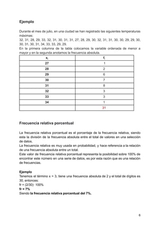 Ejemplo
Durante el mes de julio, en una ciudad se han registrado las siguientes temperaturas
máximas:
32, 31, 28, 29, 33, 32, 31, 30, 31, 31, 27, 28, 29, 30, 32, 31, 31, 30, 30, 29, 29, 30,
30, 31, 30, 31, 34, 33, 33, 29, 29.
En la primera columna de la tabla colocamos la variable ordenada de menor a
mayor y en la segunda anotamos la frecuencia absoluta.
xi fi
27 1
28 2
29 6
30 7
31 8
32 3
33 3
34 1
31
Frecuencia relativa porcentual
La frecuencia relativa porcentual es el porcentaje de la frecuencia relativa, siendo
esta la división de la frecuencia absoluta entre el total de valores en una selección
de datos.
La frecuencia relativa es muy usada en probabilidad, y hace referencia a la relación
de una frecuencia absoluta entre un total.
Este valor de frecuencia relativa porcentual representa la posibilidad sobre 100% de
encontrar este número en una serie de datos, es por esta razón que es una relación
de frecuencias.
Ejemplo
Tenemos el término x = 3, tiene una frecuencia absoluta de 2 y el total de dígitos es
30, entonces:
fr = (2/30)· 100%
fr = 7%
Siendo la frecuencia relativa porcentual del 7%.
6
 