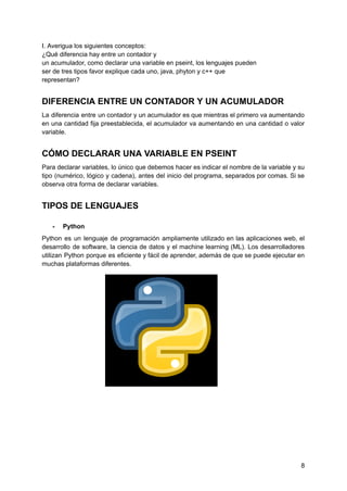 I. Averigua los siguientes conceptos:
¿Qué diferencia hay entre un contador y
un acumulador, como declarar una variable en pseint, los lenguajes pueden
ser de tres tipos favor explique cada uno, java, phyton y c++ que
representan?
DIFERENCIA ENTRE UN CONTADOR Y UN ACUMULADOR
La diferencia entre un contador y un acumulador es que mientras el primero va aumentando
en una cantidad fija preestablecida, el acumulador va aumentando en una cantidad o valor
variable.
CÓMO DECLARAR UNA VARIABLE EN PSEINT
Para declarar variables, lo único que debemos hacer es indicar el nombre de la variable y su
tipo (numérico, lógico y cadena), antes del inicio del programa, separados por comas. Si se
observa otra forma de declarar variables.
TIPOS DE LENGUAJES
- Python
Python es un lenguaje de programación ampliamente utilizado en las aplicaciones web, el
desarrollo de software, la ciencia de datos y el machine learning (ML). Los desarrolladores
utilizan Python porque es eficiente y fácil de aprender, además de que se puede ejecutar en
muchas plataformas diferentes.
8
 