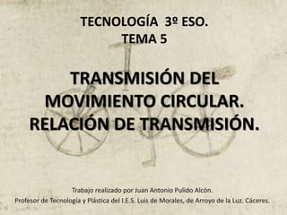 TECNOLOGÍA 3º ESO.
TEMA 5
TRANSMISIÓN DEL
MOVIMIENTO CIRCULAR.
RELACIÓN DE TRANSMISIÓN.
Trabajo realizado por Juan Antonio Pulido Alcón.
Profesor de Tecnología y Plástica del I.E.S. Luis de Morales, de Arroyo de la Luz. Cáceres.
 