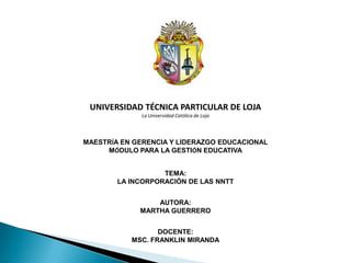 UNIVERSIDAD TÉCNICA PARTICULAR DE LOJA
             La Universidad Católica de Loja




MAESTRÍA EN GERENCIA Y LIDERAZGO EDUCACIONAL
     MÓDULO PARA LA GESTIÓN EDUCATIVA


                   TEMA:
        LA INCORPORACIÓN DE LAS NNTT


                 AUTORA:
             MARTHA GUERRERO


                  DOCENTE:
           MSC. FRANKLIN MIRANDA
 
