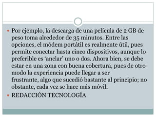  Por ejemplo, la descarga de una película de 2 GB de
peso toma alrededor de 35 minutos. Entre las
opciones, el módem portátil es realmente útil, pues
permite conectar hasta cinco dispositivos, aunque lo
preferible es ‘anclar’ uno o dos. Ahora bien, se debe
estar en una zona con buena cobertura, pues de otro
modo la experiencia puede llegar a ser
frustrante, algo que sucedió bastante al principio; no
obstante, cada vez se hace más móvil.
 REDACCIÓN TECNOLOGÍA
 