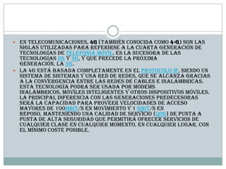  En telecomunicaciones, 4G (también conocida como 4-G) son las
siglas utilizadas para referirse a la cuarta generación de
tecnologías de telefonía móvil. Es la sucesora de las
tecnologías 2G y 3G, y que precede la próxima
generación, la 5G.
 La 4G está basada completamente en el protocolo IP, siendo un
sistema de sistemas y una red de redes, que se alcanza gracias
a la convergencia entre las redes de cables e inalámbricas.
Esta tecnología podrá ser usada por módems
inalámbricos, móviles inteligentes y otros dispositivos móviles.
La principal diferencia con las generaciones predecesoras
será la capacidad para proveer velocidades de acceso
mayores de 100Mbit/s en movimiento y 1 Gbit/s en
reposo, manteniendo una calidad de servicio (QoS) de punta a
punta de alta seguridad que permitirá ofrecer servicios de
cualquier clase en cualquier momento, en cualquier lugar, con
el mínimo coste posible.
 