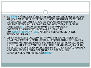  El WWRF (Wireless World Research Forum) pretende que
4G sea una fusión de tecnologías y protocolos, no sólo
un único estándar, similar a 3G, que actualmente
incluye tecnologías como lo son GSM y CDMA.1 Por su
parte, el ITU indicó en 2010 que tecnologías
consideradas 3G evolucionadas, como lo
son WiMax, HSPA+ y LTE, podrían ser consideradas
tecnologías 4G.2
 La empresa NTT DoCoMo en Japón, fue la primera en
realizar experimentos con las tecnologías de cuarta
generación, alcanzando 100 Mbit/s en un vehículo a 200
km/h. La firma lanzó los primeros servicios 4G basados
en tecnología LTE en diciembre de 2010 en Tokyo, Nagoya
y Osaka. En el resto del mundo se espera una
implantación sobre el año2020.3 4
 