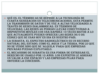  Qué es. El término 4G se refiere a la tecnología de
cuarta generación en telecomunicaciones. Esta permite
la transmisión de datos y de voz a altas velocidades a
través de redes inalámbricas. En términos de
velocidad, las redes 4G podrán llevar conectividad a
dispositivos móviles con una rapidez 10 veces mayor a lo
que actualmente pueden ofrecer las redes 3G o 2G
(edge) que se usan hoy en día en nuestro país.
 La subasta. El espectro radioeléctrico es un recurso
natural del Estado, como el agua y la tierra, por lo que
no se vende sino que se ‘alquila’ para que empresas
privadas puedan explotarlo.
 El mecanismo de subasta es una forma de entregar el
derecho de usarlo por 10 años. Los expertos le asignan
un valor a ese espacio y las empresas pujan para
obtener la concesión.
 