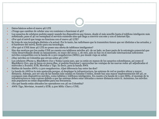  Datos básicos sobre el nuevo 4G LTE
 ¿Tengo que cambiar de celular una vez comience a funcionar el 4G?
 Los usuarios de celulares podrán seguir usando los dispositivos que tienen, desde el más sencillo hasta el teléfono inteligente más
sofisticado, pues el 4G no reemplaza el servicio existente sino que llega a convivir con este y con el Internet fijo.
 ¿Por qué el móvil que tengo no funciona con el nuevo 4G LTE?
 Se trata de una tecnología distinta a la actual. Por lo tanto, las radiobases que la transmiten tienen que ser distintas a las actuales, y
el hardware del móvil, hecho para esa tecnología.
 ¿Por qué si UNE tiene 4G LTE no posee una oferta de teléfonos inteligentes?
 Hay dos motivos por los cuales UNE no cuenta con teléfonos móviles 4G: de un lado, no hace parte de la estrategia comercial que
viene desarrollando desde su lanzamiento, en mayo del 2012; y, de otro, aún no hay en el mercado internacional suficientes
móviles compatibles con la banda de 2.500 megahercios (MHz), por donde viaja su señal.
 ¿Hay móviles en Colombia que sirvan sobre 4G LTE?
 Los celulares iPhone 5, BlackBerry Z10 y Nokia Lumia 920, que ya están en manos de los usuarios colombianos, así como el
BlackBerry Q10, que se lanza en pocos días, sí podrán funcionar y aprovechar las ventajas de las nuevas redes 4G adjudicadas el
miércoles a Avantel, ETB, Movistar y Tigo. Es decir, para la banda AWS.
 Hablan de bandas AWS y 2.500 megahercios. ¿Qué diferencia hay entre las dos?
 La banda de AWS es la más apetecida porque, al desplegar la infraestructura, las antenas de red se pueden ubicar a mayor
distancia. Además, por ser una de las bandas más usadas en Estados Unidos, donde hay una mayor implementación del 4G, se
consiguen más dispositivos móviles, como tabletas y teléfonos inteligentes. En cuanto a la banda de 2.500 MHz, el montaje de la
infraestructura es más costoso debido a que las antenas deben estar ubicadas a menor distancia entre sí. Asimismo, los móviles
más populares no están disponibles para esa frecuencia.
 ¿En qué banda están ubicados los operadores con 4G en Colombia?
 AWS: Tigo, Movistar, Avantel y ETB; 2.500 MHz: Claro y UNE.
 