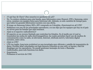  ¿Y qué hay de Claro? ¿Sus usuarios se quedarán sin 4G?
 No. Ya existen celulares para esta banda, pues fabricantes como Huawei, ZTE y Samsung, entre
otros, cuentan con equipos listos para funcionar ahí. Además, es solo cuestión de tiempo para
que todos los grandes fabricantes cuenten con una oferta.
 Si tengo un Samsung Galaxy SIII o SIV comprado en Colombia, ¿funcionará en 4G LTE?
 Hablamos con uno de los principales operadores y se nos dijo que los equipos que hay en el país
no sirven para las bandas que aquí tenemos.
 ¿Qué es el espectro radioeléctrico?
 El espectro es un recurso limitado que controlan los Estados. Es el medio por el cual se
transmiten las ondas de radio electromagnéticas, las cuales permiten hacer uso de medios de
comunicación como la radio, la televisión, Internet, telefonía móvil y televisión digital
terrestre, entre otros.
 ¿Qué es LTE?
 LTE (en inglés, long term evolution) es una tecnología muy eficiente y estable de transmisión de
datos. Permite altas velocidades con baja latencia (retardos en una red); es barata y fácil de
desplegar por los operadores. No puede gestionar mensajes de texto o llamadas
tradicionales, pues solo funciona con datos.
 Experiencia
Probamos el servicio de UNE
 
