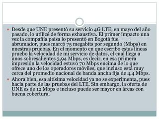  Desde que UNE presentó su servicio 4G LTE, en mayo del año
pasado, lo utilicé de forma exhaustiva. El primer impacto una
vez la compañía paisa lo presentó en Bogotá fue
abrumador, pues marcó 75 megabits por segundo (Mbps) en
nuestras pruebas. En el momento en que escribo estas líneas
pruebo la velocidad de mi servicio de datos, el cual llega a
unos sobresalientes 3,94 Mbps, es decir, en esa primera
impresión la velocidad estuvo 70 Mbps encima de lo que
ofrece uno de los operadores móviles, que incluso está muy
cerca del promedio nacional de banda ancha fija de 4,4 Mbps.
 Ahora bien, esa altísima velocidad ya no se experimenta, pues
hacía parte de las pruebas del LTE. Sin embargo, la oferta de
UNE es de 12 Mbps e incluso puede ser mayor en áreas con
buena cobertura.
 