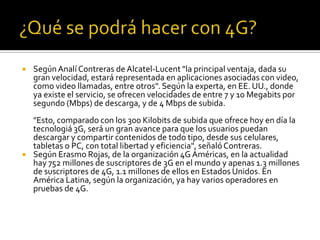    Según Analí Contreras de Alcatel-Lucent "la principal ventaja, dada su
    gran velocidad, estará representada en aplicaciones asociadas con video,
    como video llamadas, entre otros". Según la experta, en EE. UU., donde
    ya existe el servicio, se ofrecen velocidades de entre 7 y 10 Megabits por
    segundo (Mbps) de descarga, y de 4 Mbps de subida.
    "Esto, comparado con los 300 Kilobits de subida que ofrece hoy en día la
    tecnologiá 3G, será un gran avance para que los usuarios puedan
    descargar y compartir contenidos de todo tipo, desde sus celulares,
    tabletas o PC, con total libertad y eficiencia", señaló Contreras.
   Según Erasmo Rojas, de la organización 4G Américas, en la actualidad
    hay 752 millones de suscriptores de 3G en el mundo y apenas 1.3 millones
    de suscriptores de 4G, 1.1 millones de ellos en Estados Unidos. En
    América Latina, según la organización, ya hay varios operadores en
    pruebas de 4G.
 