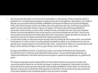    Pero los grandes del sector no son los únicos interesados en este proceso. Otras compañías aspiran a
    quedarse con una tajada de este pastel y no dejarse sacar por la competencia. Operadores como UNE, la
    filial de comunicaciones del Grupo EPM, de Medellín; la Empresa de Telecomunicaciones de Bogotá,
    ETB, y UFF, del empresario Carlos Julio Ardila, están a la expectativa de si las condiciones que fijará el
    gobierno harían para ellos atractivo ingresar al negocio. De hacerlo, les abriría la posibilidad de
    conquistar nuevos clientes, ya que unidos no llegan al 1 por ciento del mercado. Estas tres empresas
    ofrecen el servicio de telefonía móvil virtual, para lo cual utilizan la plataforma de Tigo. Y otras firmas
    han enviado cartas de intención al Ministerio de las TIC mostrando su interés de entrar al mercado. Se
    trata de la mexicana TV Azteca, Entel de Chile, Nextel, Avantel y DirecTV.
   Lo que está en juego no solo es que el país acceda a esta tecnología de última generación, sino también
    la entrada de un cuarto y hasta un quinto operador de telefonía celular en la competencia con los tres
    grandes que manejan el 99 por ciento del mercado. Claro -antes Comcel- lidera con una participación del
    66 por ciento, Movistar le sigue con el 22,5 por ciento y cierra Tigo con un 11 por ciento.

    El negocio de telefonía móvil es uno de los que mayor crecimiento ha tenido en los últimos años.
    Actualmente hay en Colombia 51,8 millones de líneas activas: más que el total de la población, 46
    millones de habitantes. Este sector de la economía registró ingresos el año pasado por 10,5 billones de
    pesos.

    Para algunos operadores esta subasta definirá el futuro de las telecomunicaciones en el país y los
    usuarios se podrán beneficiar con tarifas más bajas si se abre la competencia. Colombia es uno de los
    países de América Latina que tiene las tarifas más elevadas de telefonía móvil y datos. En internet, por
    ejemplo, está por encima de Brasil, Chile, Argentina y Costa Rica. Otros sostienen que este proceso es
    crítico para establecer qué compañías podrán crecer de manera rentable.
 