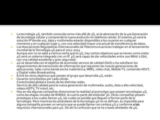    La tecnología 4G, también conocida como más allá de 3G, es la abreviación de la 4ta Generación
    de tecnología celular y comprende la nueva evolución en telefonía celular. El sistema 4G será la
    solución IP donde voz, data y multimedia estarán disponibles a los usuarios en cualquier
    momento y en cualquier lugar y, con una velocidad mayor a la actual de transferencia de datos.
   Las Asociaciones Reguladoras Internacionales de Telecomunicaciones trabajan en el lanzamiento
    mundial de la Tecnología 4G para el 2012-2015.
    Aunque aún no se sabe a ciencia cierta qué es 4G, hay ciertos objetivos que se tienen como meta:
    4G será un sistema integrado con un IP. 4G será capaz de dar velocidades entre 100 Mbit/ 1 Gbit,
    con una calidad excelente y gran seguridad.
   4G se desarrolla con el objetivo de acomodar servicio de calidad (QoS) y los satisfacer los
    requerimientos de transmisión de información que requieren las nuevas generaciones de
    aplicaciones, tales como banda ancha inalámbrica, MMS, video chat, Mobile TV, contenido HDVT,
    y Digital video Broadcasting.
   Entre los otros objetivos que poseen el grupo que desarrolla 4G, están:
   Usuarios simultaneos por cada celular.
    Conectividad global a través de las distintas redes.
    Servicio de alta calidad para la nueva generación de multimedia: audio, data a alta velocidad,
    videos HDTV, TV móvil, etc.
   Hoy en día algunas compañías distorsionan la realidad al promulgar que poseen tecnologías 4G,
    como las etapas iniciales de WiMAX, la cual es parte del estándar 3G. Otras compañías poseen
    prototipos a los cuales llaman 4G, los cuales es posible que lleguen a formar parte de la
    tecnología. Pero mientras los estándares de la tecnología 4G no se definan, es imposible para
    alguna compañía proveer un servicio que se puede llamar con certeza 4G y conforme a los
    requisitos internacionales para 4G. De ahí la confusión que se ha creado alrededor de 4G.
 