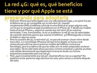  El primer iPhone que lanzó Apple tuvo una vida bastante fugaz, y en parte fue por
  el defecto de no ser compatible con la red móvil 3G. Usando
  simplemente GPRS el teléfono sufría de mucha lentitud al cargar páginas web,
  con lo que la compañía arregló el problema con el iPhone 3G. Y desde ese modelo
  hasta el actual iPhone 4, seguimos usando esa red móvil 3G en nuestros
  terminales. Y eso, francamente, no es un problema: la red 3G nos da velocidades
  de conexión decentes para lo que usamos el teléfono: 3,6 Mbit/segundo o incluso
  el doble en algunas zonas.
 Pero la sucesora del 3G, la red móvil 4G, no para de avanzar a buen ritmo desde
  hace años. La rumorología iPhonera siempre le ha dejado un hueco a ese
  protocolo para afirmar que el próximo modelo del teléfono incluirá esa
  tecnología, pero la evidencia de que las redes aún no están preparadas anularon
  esos datos. No ha sido hasta ahora que esos rumores empiezan a aportar pruebas
  más sólidas demostrando que Apple está inmersa en lanzar sus futuros
  dispositivos preparados para esa red 4G.
 Pero ¿qué es exactamente esa red 4G? ¿Qué beneficios nos va a aportar? No
  podemos evitar ponernos algo técnicos con esto, pero vamos a contarlo después
  del salto.
 