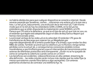  no habría obstáculos para que cualquier dispositivo se conecte a internet. Desde
  neveras pasando por lavadoras, coches… colocamos una antena 4G a lo que sea y
  listo. La red 4G es, básicamente, una evolución de la red móvil 3G. Y del mismo
  modo que en la red 3G hay los estándares GSM y CDMA, en la red 4G los
  estándares que se están disputando la implantación sonel WiMAX y el LTE.
  Parece que LTE está a la delantera, ya que es el tipo de red 4G que más se usa y es
  el estándar que Apple está adoptando según el dato de Boy Genius Report que
  hemos mencionado antes.
 La principal ventaja de las redes 4G es la velocidad. El estándar LTE goza de
  transferencias de descarga que superan los 40 Megabytes por
  segundo (dependiendo de la antena puede bajar a la mitad) y que rondan los diez
  MB/s de subida. También se prevé que la cobertura 4G no fluctúe y tenga tantas
  pérdidas como la actual 3G, y conseguiríamos conexiones estables incluso
  moviéndonos a 500 Km/hora gracias a que el intercambio de transmisiones entre
  antenas de diferentes protocolos será transparente. ¿Quién no se ha quejado de
  cómo se comporta la cobertura cuando vamos en un tren?
 Los beneficios son evidentes: videoconferencias en alta calidad, streaming de
  alta definición… las redes móviles serán incluso más rápidas que las redes fijas (a
  menos que estemos usando fibra óptica o algo semejante). Con antenas
  podríamos olvidarnos de contratar una telefonía fija. Ya
 