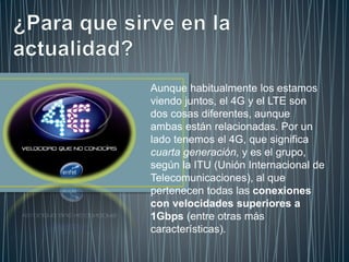 Aunque habitualmente los estamos
viendo juntos, el 4G y el LTE son
dos cosas diferentes, aunque
ambas están relacionadas. Por un
lado tenemos el 4G, que significa
cuarta generación, y es el grupo,
según la ITU (Unión Internacional de
Telecomunicaciones), al que
pertenecen todas las conexiones
con velocidades superiores a
1Gbps (entre otras más
características).
 