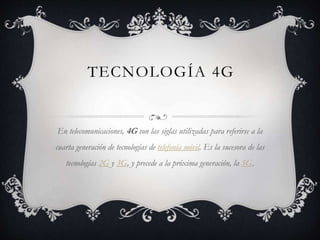 TECNOLOGÍA 4G
En telecomunicaciones, 4G son las siglas utilizadas para referirse a la
cuarta generación de tecnologías de telefonía móvil. Es la sucesora de las
tecnologías 2G y 3G, y precede a la próxima generación, la 5G.
 