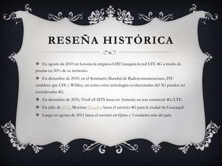RESEÑA HISTÓRICA
 En agosto de 2010 en Letonia la empresa LMT inaugura la red LTE 4G a modo de
prueba en 50% de su territorio.
 En diciembre de 2010, en el Seminario Mundial de Radiocomunicaciones, ITU
establece que LTE y WiMax, así como otras tecnologías evolucionadas del 3G pueden ser
consideradas 4G.
 En diciembre de 2010, VivaCell-MTS lanza en Armenia un test comercial 4G/LTE.
 En julio de 2011, Movistar Ecuador lanza el servicio 4G para la ciudad de Guayaquil.
 Luego en agosto de 2011 lanza el servicio en Quito y 5 ciudades más del país.
 
