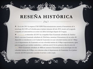 RESEÑA HISTÓRICA
 En el año 2011 la empresa UNE EPM Telecomunicaciones anuncia el lanzamiento de la
tecnología 4G/LTE en Colombia para el primer trimestre del año 2012, siendo así la segunda
compañía en Latinoamérica en contar con dicha tecnología después de Uruguay.
 Guatemala en diciembre del 2011 las compañías Claro Guatemala subsidiaria de América
Móvil y movistar Guatemala subsidiaria de Telefónica, anuncian el lanzamiento de sus redes 4G
disponible en inicialmente en la Ciudad de Guatemala con una velocidad máxima real de 5 Mbps
y en el departamento de Guatemala con una velocidad máxima de 8 Mbps respectivamente, aptas
para navegación por módem inalámbrico y telefonía móvil. En los primeros días de enero de
2012 TIGO Guatemala subsidiaria de Millicom anuncia el lanzamiento de la tecnología con una
velocidad máxima de 8 Mbps, con cobertura sobre el departamento de Guatemala. En el primer
semestre del 2012 pretenden extender el servicio a todo el país.
 