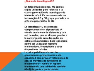 ¿Qué es la tecnología 4G?
En telecomunicaciones, 4G son las
siglas utilizadas para referirse a la
cuarta generación de tecnologías de
telefonía móvil. Es la sucesora de las
tecnologías 2G y 3G, y que precede a la
próxima generación, la 5G.
La tecnología 4G está basada
completamente en el protocolo IP,
siendo un sistema de sistemas y una
red de redes, que se alcanza gracias a
la convergencia entre las redes de
cables e inalámbricas. Esta tecnología
podrá ser usada por módems
inalámbricos, Smartphone y otros
dispositivos móviles.
La principal diferencia con las
generaciones predecesoras es la
capacidad para proveer velocidades de
acceso mayores de 100 Mbit/s en
movimiento y 1 Gbit/s en reposo,
manteniendo una calidad de servicio
(QoS) de punta a punta de alta
 