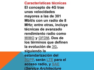 Características técnicas
El concepto de 4G trae
unas velocidades
mayores a las de 301
Mbit/s con un radio de 8
MHz; entre otras, incluye
técnicas de avanzado
rendimiento radio como
MIMO y OFDM. Dos de
los términos que definen
la evolución de 3G,
siguiendo la
estandarización del
3GPP, serán LTE para el
acceso radio, y SAE
(Service Architecture
 