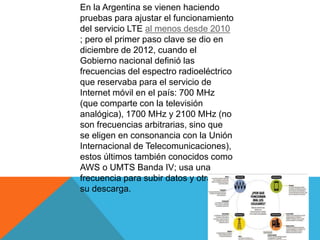 En la Argentina se vienen haciendo
pruebas para ajustar el funcionamiento
del servicio LTE al menos desde 2010
; pero el primer paso clave se dio en
diciembre de 2012, cuando el
Gobierno nacional definió las
frecuencias del espectro radioeléctrico
que reservaba para el servicio de
Internet móvil en el país: 700 MHz
(que comparte con la televisión
analógica), 1700 MHz y 2100 MHz (no
son frecuencias arbitrarias, sino que
se eligen en consonancia con la Unión
Internacional de Telecomunicaciones),
estos últimos también conocidos como
AWS o UMTS Banda IV; usa una
frecuencia para subir datos y otra para
su descarga.
 