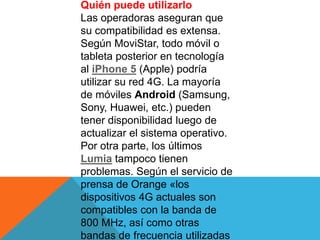 Quién puede utilizarlo
Las operadoras aseguran que
su compatibilidad es extensa.
Según MoviStar, todo móvil o
tableta posterior en tecnología
al iPhone 5 (Apple) podría
utilizar su red 4G. La mayoría
de móviles Android (Samsung,
Sony, Huawei, etc.) pueden
tener disponibilidad luego de
actualizar el sistema operativo.
Por otra parte, los últimos
Lumia tampoco tienen
problemas. Según el servicio de
prensa de Orange «los
dispositivos 4G actuales son
compatibles con la banda de
800 MHz, así como otras
bandas de frecuencia utilizadas
 