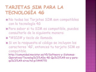  No todas las Tarjetas SIM son compatibles
con la tecnología 4G
 Para saber si tu SIM es compatible, puedes
consultarlo de la siguiente manera:
 *#102# y tecla de llamada.
 Si en la respuesta al código se incluyen los
caracteres ‘4G’, entonces tu tarjeta SIM es
compatible.
http://comunidad.movistar.es/t5/Software-y-Sistemas-
Operativos/Tecnolog%C3%ADa-4G-Qu%C3%A9-es-y-para-
qu%C3%A9-sirve/td-p/1444770
 