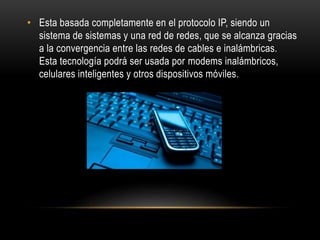 • Esta basada completamente en el protocolo IP, siendo un
sistema de sistemas y una red de redes, que se alcanza gracias
a la convergencia entre las redes de cables e inalámbricas.
Esta tecnología podrá ser usada por modems inalámbricos,
celulares inteligentes y otros dispositivos móviles.
 