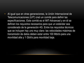 • Al igual que en otras generaciones, la Unión Internacional de
Telecomunicaciones (UIT) creó un comité para definir las
especificaciones. Este comité es el IMT-Advanced y en él se
definen los requisitos necesarios para que un estándar sea
considerado de la generación 4G. Entre los requisitos técnicos
que se incluyen hay uno muy claro: las velocidades máximas de
transmisión de datos deben estar entre 100 Mbit/s para una
movilidad alta y 1 Gbit/s para movilidad baja.
 