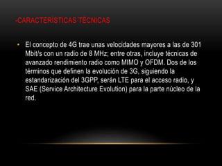 -CARACTERÍSTICAS TÉCNICAS
• El concepto de 4G trae unas velocidades mayores a las de 301
Mbit/s con un radio de 8 MHz; entre otras, incluye técnicas de
avanzado rendimiento radio como MIMO y OFDM. Dos de los
términos que definen la evolución de 3G, siguiendo la
estandarización del 3GPP, serán LTE para el acceso radio, y
SAE (Service Architecture Evolution) para la parte núcleo de la
red.
 