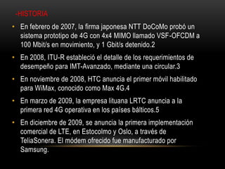 -HISTORIA
• En febrero de 2007, la firma japonesa NTT DoCoMo probó un
sistema prototipo de 4G con 4x4 MIMO llamado VSF-OFCDM a
100 Mbit/s en movimiento, y 1 Gbit/s detenido.2
• En 2008, ITU-R estableció el detalle de los requerimientos de
desempeño para IMT-Avanzado, mediante una circular.3
• En noviembre de 2008, HTC anuncia el primer móvil habilitado
para WiMax, conocido como Max 4G.4
• En marzo de 2009, la empresa lituana LRTC anuncia a la
primera red 4G operativa en los países bálticos.5
• En diciembre de 2009, se anuncia la primera implementación
comercial de LTE, en Estocolmo y Oslo, a través de
TeliaSonera. El módem ofrecido fue manufacturado por
Samsung.
 