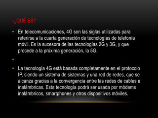 -¿QUÉ ES?
• En telecomunicaciones, 4G son las siglas utilizadas para
referirse a la cuarta generación de tecnologías de telefonía
móvil. Es la sucesora de las tecnologías 2G y 3G, y que
precede a la próxima generación, la 5G.
•
• La tecnología 4G está basada completamente en el protocolo
IP, siendo un sistema de sistemas y una red de redes, que se
alcanza gracias a la convergencia entre las redes de cables e
inalámbricas. Esta tecnología podrá ser usada por módems
inalámbricos, smartphones y otros dispositivos móviles.
 