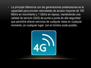 • La principal diferencia con las generaciones predecesoras es la
capacidad para proveer velocidades de acceso mayores de 100
Mbit/s en movimiento y 1 Gbit/s en reposo, manteniendo una
calidad de servicio (QoS) de punta a punta de alta seguridad
que permitirá ofrecer servicios de cualquier clase en cualquier
momento, en cualquier lugar, con el mínimo coste posible.
 