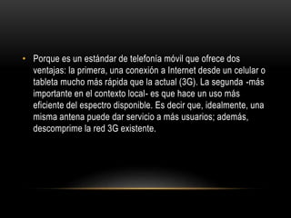 • Porque es un estándar de telefonía móvil que ofrece dos
ventajas: la primera, una conexión a Internet desde un celular o
tableta mucho más rápida que la actual (3G). La segunda -más
importante en el contexto local- es que hace un uso más
eficiente del espectro disponible. Es decir que, idealmente, una
misma antena puede dar servicio a más usuarios; además,
descomprime la red 3G existente.
 