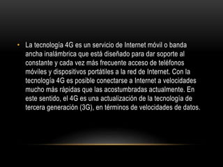 • La tecnología 4G es un servicio de Internet móvil o banda
ancha inalámbrica que está diseñado para dar soporte al
constante y cada vez más frecuente acceso de teléfonos
móviles y dispositivos portátiles a la red de Internet. Con la
tecnología 4G es posible conectarse a Internet a velocidades
mucho más rápidas que las acostumbradas actualmente. En
este sentido, el 4G es una actualización de la tecnología de
tercera generación (3G), en términos de velocidades de datos.
 